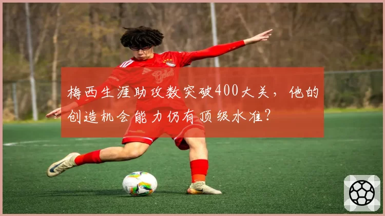 梅西生涯助攻数突破400大关，他的创造机会能力仍有顶级水准？