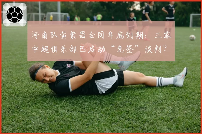 河南队黄紫昌合同年底到期，三家中超俱乐部已启动“免签”谈判？
