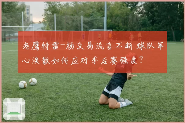 老鹰特雷-杨交易流言不断 球队军心涣散如何应对季后赛强度？