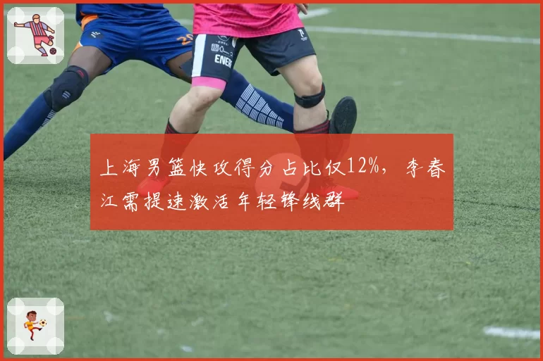 上海男篮快攻得分占比仅12%,李春江需提速激活年轻锋线群