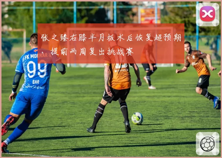张之臻右膝半月板术后恢复超预期，提前两周复出挑战赛